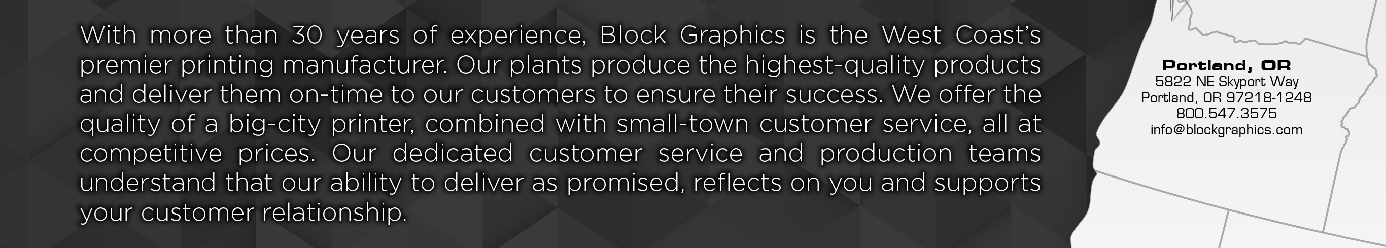 With over 30 years of experience, Block Graphics is the West Coast’s premier printing manufacturer. Our plants produce the highest quality products and deliver them on-time to our customers to ensure their success. We offer the quality of a big-city printer, combined with small-town customer service, all at competitive prices. Our dedicated customer service and production teams understand that our ability to deliver as promised, reflects on you and supports your customer relationship.