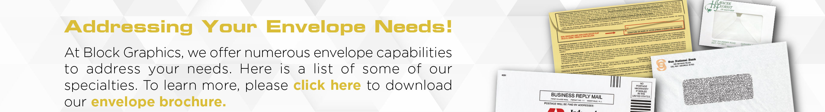 Addressing Your Envelope Needs!At Block Graphics, we offer numerous envelope capablilites to address your envelope needs. Here is a list of some or our capablilities. To learn more, please click here to download our envelope brochure.