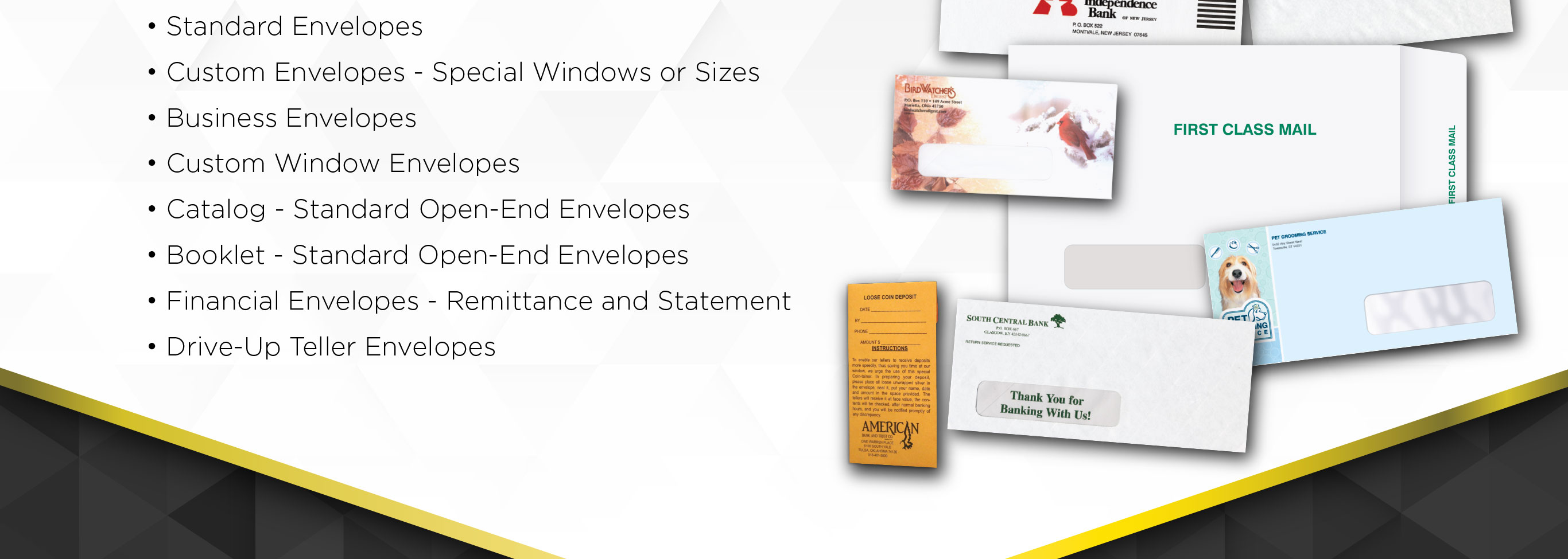 • Standard Envelopes
• Custom Envelopes-special windows or sizes
• Business Envelopes
• Custom Window Envelopes
• Catalog-Standard Open-End Envelopes
• Booklet –Standard Open-End Envelopes
• Financial Envelopes-Remittance and Statement
• Drive-Up Teller Envelopes