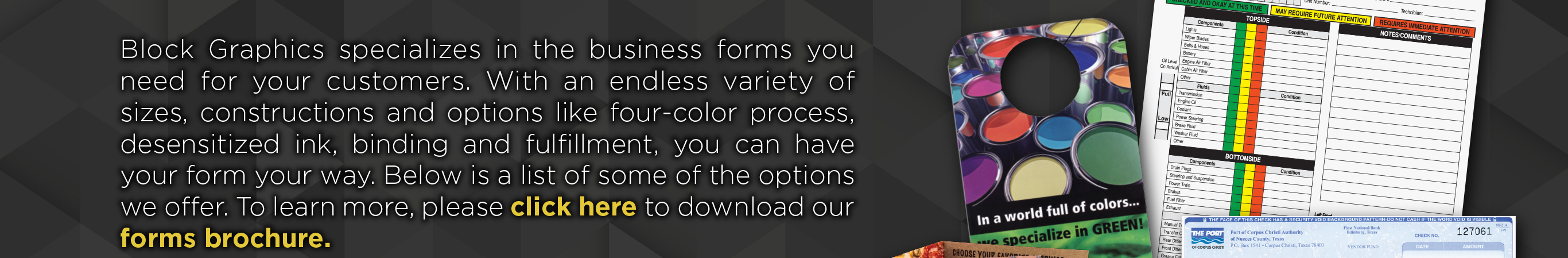 Block Graphics specializes in the business forms youneed for your business. With an endless variety ofsizes, constructions and options like four-color process, desentized ink, binding and fulfillment, you can have your form your way. Below is a list of some of our the options we offer. To learn more, please click here to download our forms brochure.