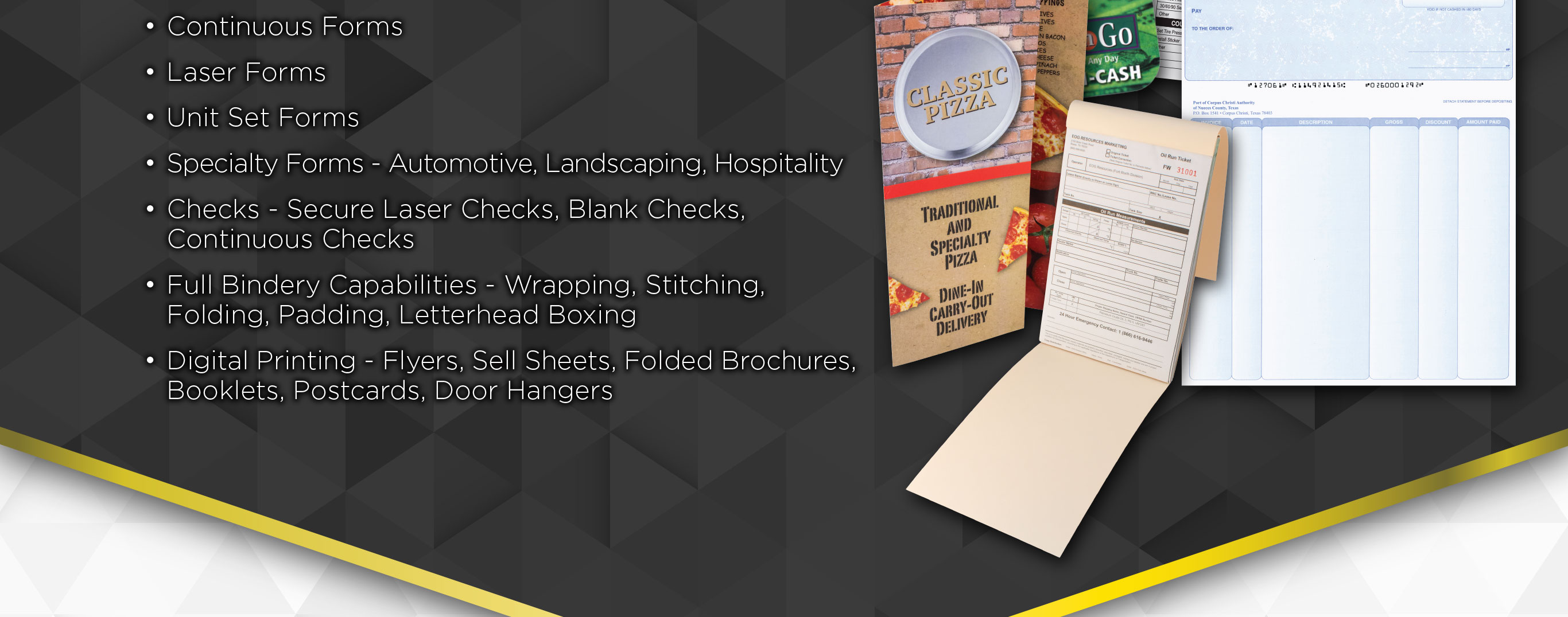 • Continuous Forms
• Laser Forms
• Unit Set Forms
• Specialty Forms-examples include Automotive, Land	scaping, Hospitality and more
• Checks-Secure Laser Checks, Blank Checks,Continuous Checks
• Full Bindery Capabilities-Wrapping, Stitching, Folding, Padding and Letterhead Boxing
• Digital Printing-Flyers, Sell Sheets, Folded Brochures, Booklets, Postcards, Door Hangers
