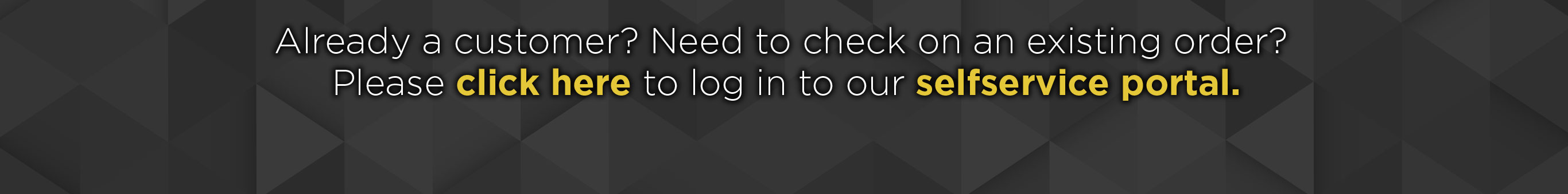 Already a customer? Need to check on an existing order? Please click here to log in to our self service portal.